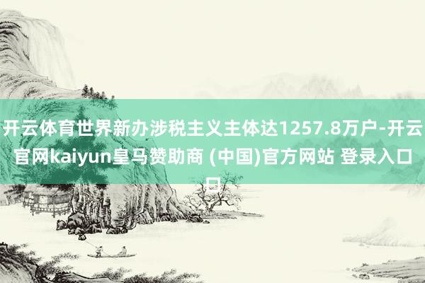 开云体育世界新办涉税主义主体达1257.8万户-开云官网kaiyun皇马赞助商 (中国)官方网站 登录入口