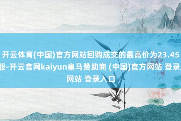 开云体育(中国)官方网站回购成交的最高价为23.45元/股-开云官网kaiyun皇马赞助商 (中国)官方网站 登录入口