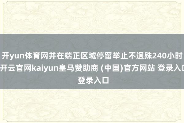 开yun体育网并在端正区域停留举止不迥殊240小时-开云官网kaiyun皇马赞助商 (中国)官方网站 登录入口