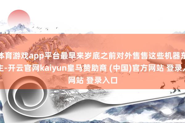 体育游戏app平台最早来岁底之前对外售售这些机器东谈主-开云官网kaiyun皇马赞助商 (中国)官方网站 登录入口