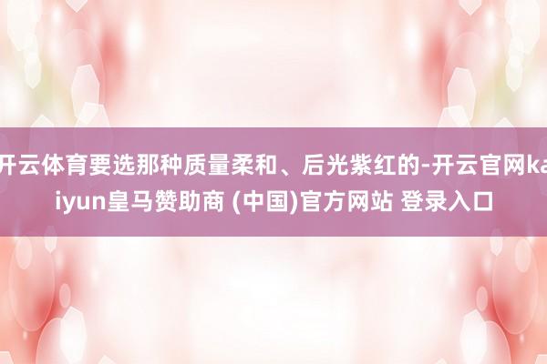 开云体育要选那种质量柔和、后光紫红的-开云官网kaiyun皇马赞助商 (中国)官方网站 登录入口