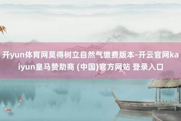 开yun体育网莫得树立自然气缴费版本-开云官网kaiyun皇马赞助商 (中国)官方网站 登录入口