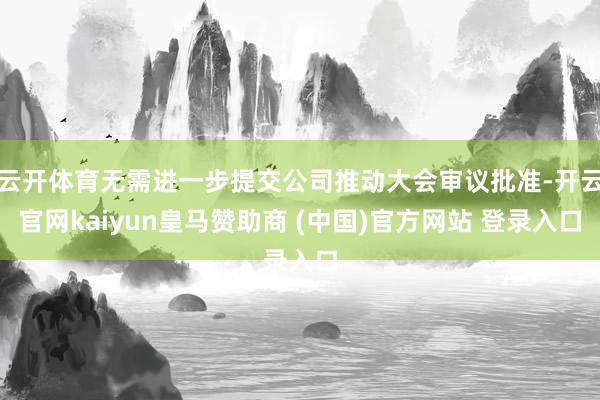 云开体育无需进一步提交公司推动大会审议批准-开云官网kaiyun皇马赞助商 (中国)官方网站 登录入口