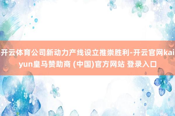 开云体育公司新动力产线设立推崇胜利-开云官网kaiyun皇马赞助商 (中国)官方网站 登录入口