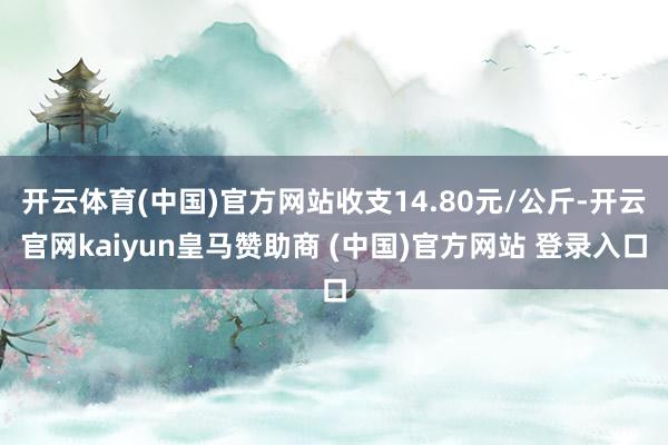 开云体育(中国)官方网站收支14.80元/公斤-开云官网kaiyun皇马赞助商 (中国)官方网站 登录入口