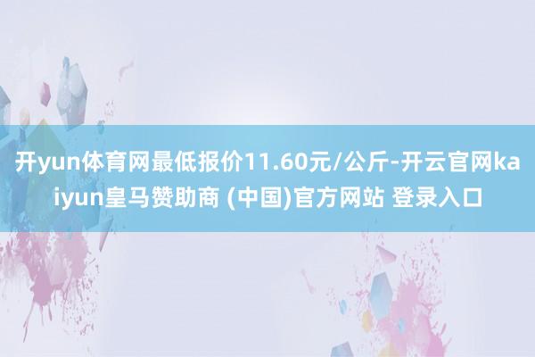 开yun体育网最低报价11.60元/公斤-开云官网kaiyun皇马赞助商 (中国)官方网站 登录入口