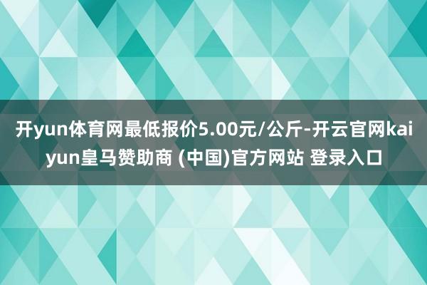 开yun体育网最低报价5.00元/公斤-开云官网kaiyun皇马赞助商 (中国)官方网站 登录入口