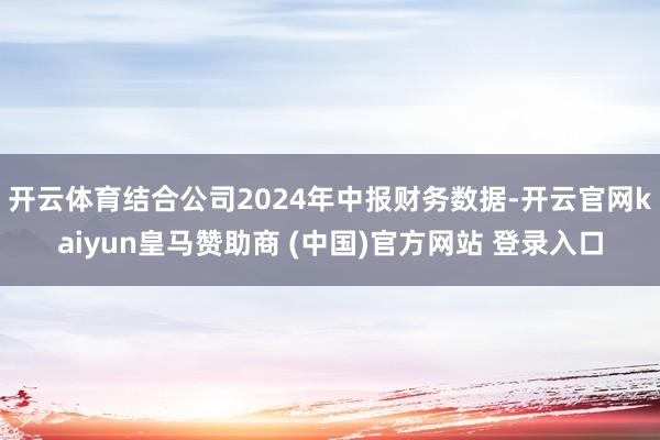 开云体育结合公司2024年中报财务数据-开云官网kaiyun皇马赞助商 (中国)官方网站 登录入口