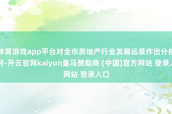 体育游戏app平台对全市房地产行业发展远景作出分析预判-开云官网kaiyun皇马赞助商 (中国)官方网站 登录入口