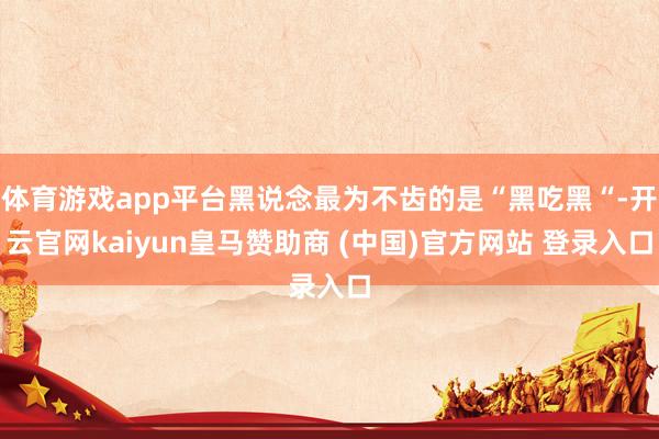 体育游戏app平台黑说念最为不齿的是“黑吃黑“-开云官网kaiyun皇马赞助商 (中国)官方网站 登录入口