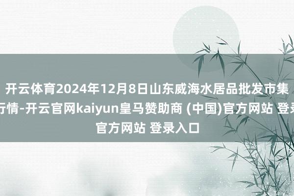 开云体育2024年12月8日山东威海水居品批发市集价钱行情-开云官网kaiyun皇马赞助商 (中国)官方网站 登录入口