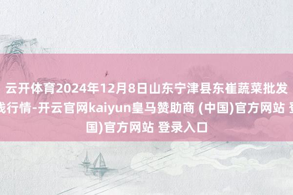 云开体育2024年12月8日山东宁津县东崔蔬菜批发商场价钱行情-开云官网kaiyun皇马赞助商 (中国)官方网站 登录入口