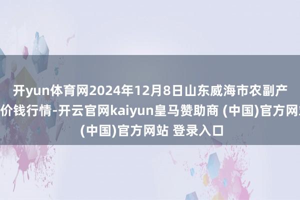 开yun体育网2024年12月8日山东威海市农副产物批发阛阓价钱行情-开云官网kaiyun皇马赞助商 (中国)官方网站 登录入口