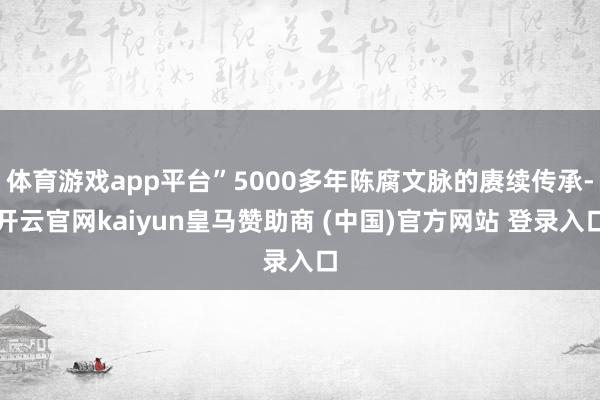 体育游戏app平台”5000多年陈腐文脉的赓续传承-开云官网kaiyun皇马赞助商 (中国)官方网站 登录入口