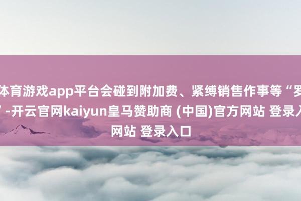 体育游戏app平台会碰到附加费、紧缚销售作事等“罗网”-开云官网kaiyun皇马赞助商 (中国)官方网站 登录入口