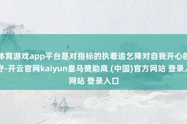 体育游戏app平台是对指标的执着追乞降对自我开心的信守-开云官网kaiyun皇马赞助商 (中国)官方网站 登录入口