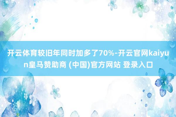 开云体育较旧年同时加多了70%-开云官网kaiyun皇马赞助商 (中国)官方网站 登录入口