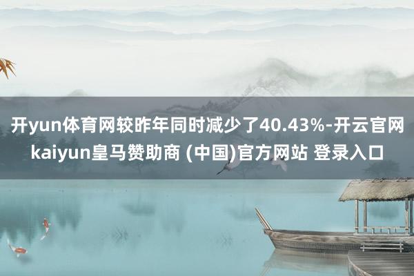 开yun体育网较昨年同时减少了40.43%-开云官网kaiyun皇马赞助商 (中国)官方网站 登录入口