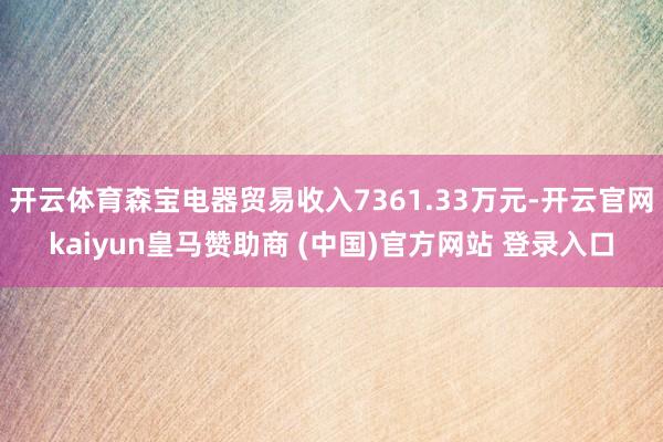 开云体育森宝电器贸易收入7361.33万元-开云官网kaiyun皇马赞助商 (中国)官方网站 登录入口