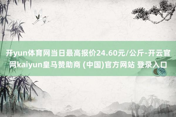 开yun体育网当日最高报价24.60元/公斤-开云官网kaiyun皇马赞助商 (中国)官方网站 登录入口