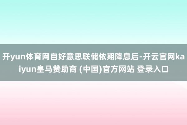 开yun体育网自好意思联储依期降息后-开云官网kaiyun皇马赞助商 (中国)官方网站 登录入口
