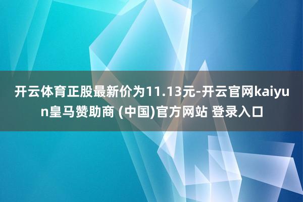 开云体育正股最新价为11.13元-开云官网kaiyun皇马赞助商 (中国)官方网站 登录入口
