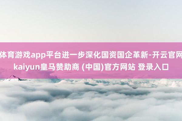 体育游戏app平台进一步深化国资国企革新-开云官网kaiyun皇马赞助商 (中国)官方网站 登录入口
