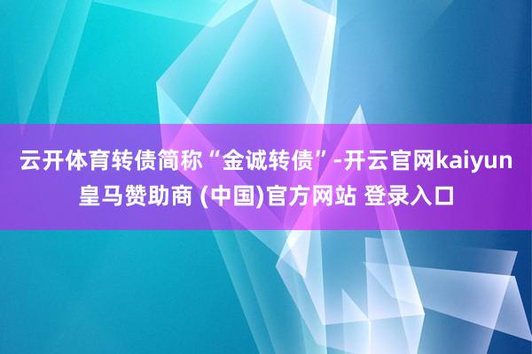 云开体育转债简称“金诚转债”-开云官网kaiyun皇马赞助商 (中国)官方网站 登录入口