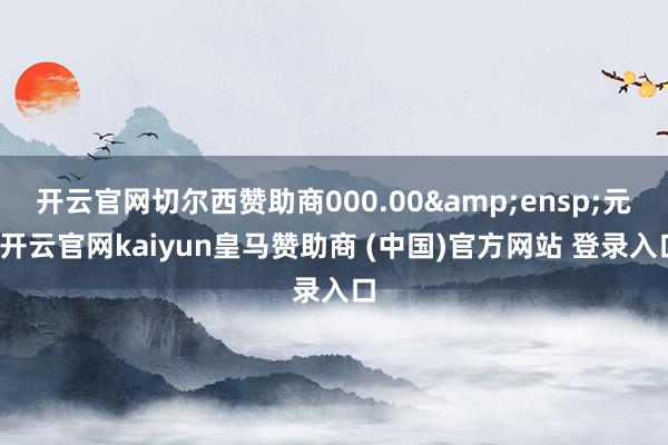 开云官网切尔西赞助商000.00 元-开云官网kaiyun皇马赞助商 (中国)官方网站 登录入口