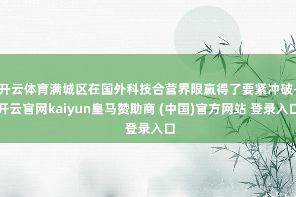 开云体育满城区在国外科技合营界限赢得了要紧冲破-开云官网kaiyun皇马赞助商 (中国)官方网站 登录入口