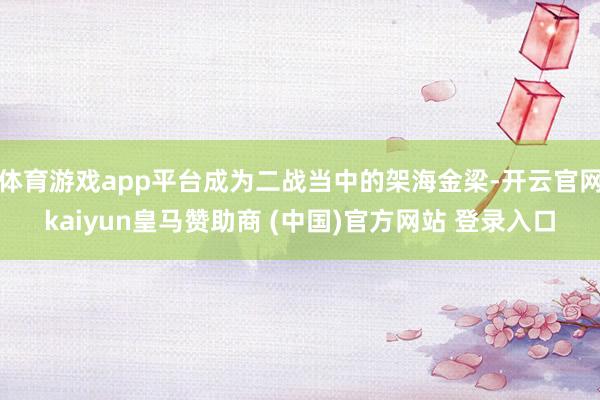 体育游戏app平台成为二战当中的架海金梁-开云官网kaiyun皇马赞助商 (中国)官方网站 登录入口