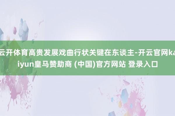 云开体育高贵发展戏曲行状关键在东谈主-开云官网kaiyun皇马赞助商 (中国)官方网站 登录入口