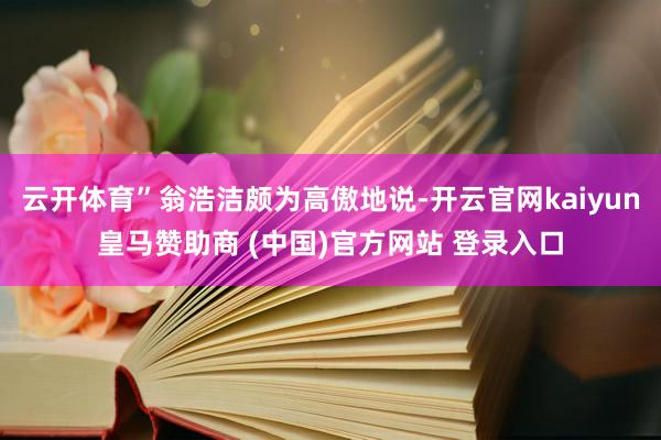 云开体育”翁浩洁颇为高傲地说-开云官网kaiyun皇马赞助商 (中国)官方网站 登录入口