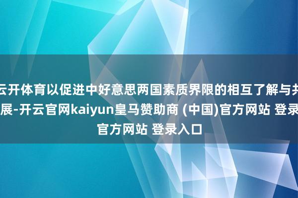 云开体育以促进中好意思两国素质界限的相互了解与共同发展-开云官网kaiyun皇马赞助商 (中国)官方网站 登录入口
