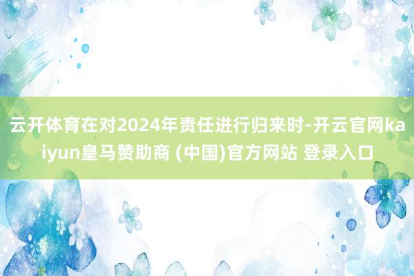云开体育在对2024年责任进行归来时-开云官网kaiyun皇马赞助商 (中国)官方网站 登录入口