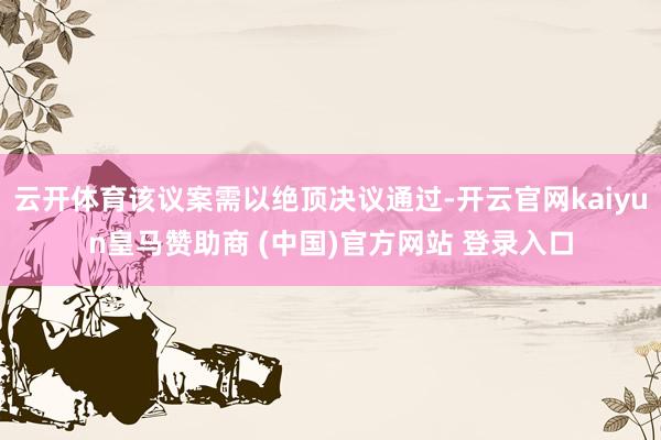 云开体育该议案需以绝顶决议通过-开云官网kaiyun皇马赞助商 (中国)官方网站 登录入口
