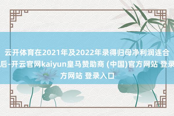 云开体育在2021年及2022年录得归母净利润连合耗损后-开云官网kaiyun皇马赞助商 (中国)官方网站 登录入口