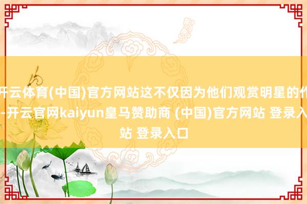 开云体育(中国)官方网站这不仅因为他们观赏明星的作品-开云官网kaiyun皇马赞助商 (中国)官方网站 登录入口