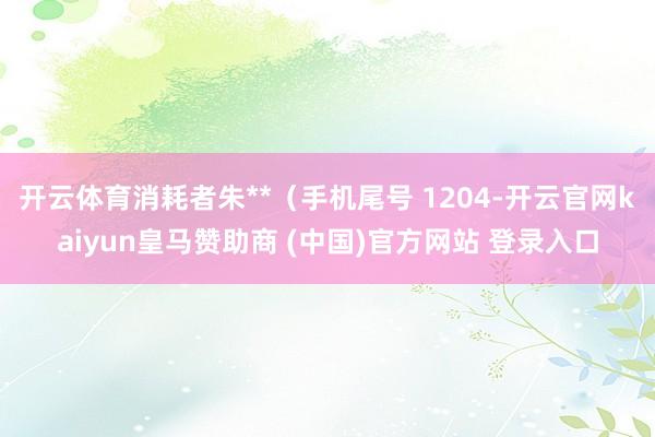 开云体育消耗者朱**（手机尾号 1204-开云官网kaiyun皇马赞助商 (中国)官方网站 登录入口