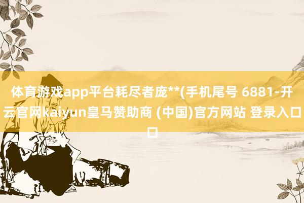 体育游戏app平台耗尽者庞**(手机尾号 6881-开云官网kaiyun皇马赞助商 (中国)官方网站 登录入口