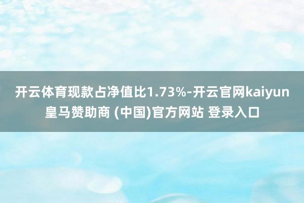 开云体育现款占净值比1.73%-开云官网kaiyun皇马赞助商 (中国)官方网站 登录入口