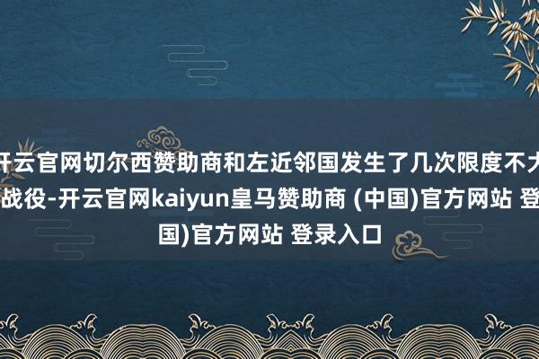 开云官网切尔西赞助商和左近邻国发生了几次限度不大的邦畿战役-开云官网kaiyun皇马赞助商 (中国)官方网站 登录入口