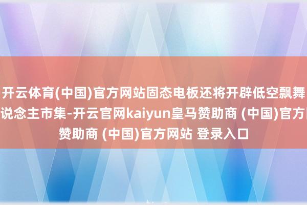 开云体育(中国)官方网站固态电板还将开辟低空飘舞器以及机器东说念主市集-开云官网kaiyun皇马赞助商 (中国)官方网站 登录入口