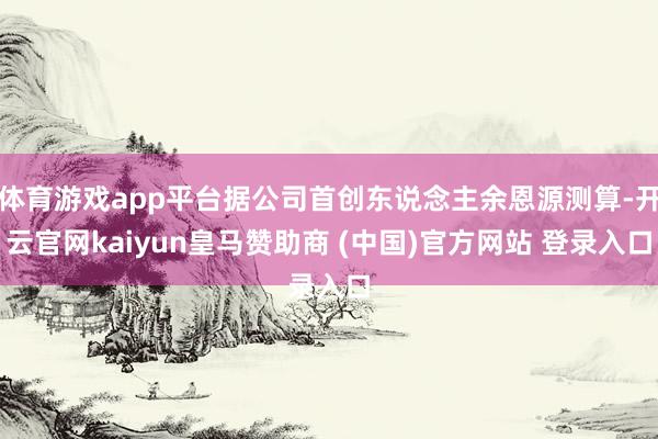 体育游戏app平台据公司首创东说念主余恩源测算-开云官网kaiyun皇马赞助商 (中国)官方网站 登录入口