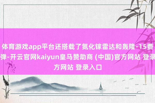 体育游戏app平台还搭载了氮化镓雷达和轰隆-15费力导弹-开云官网kaiyun皇马赞助商 (中国)官方网站 登录入口