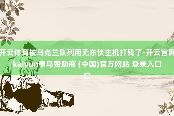 开云体育被乌克兰队列用无东谈主机打残了-开云官网kaiyun皇马赞助商 (中国)官方网站 登录入口