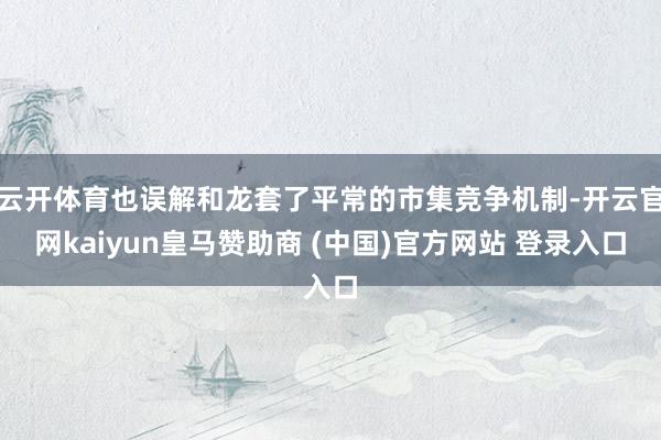 云开体育也误解和龙套了平常的市集竞争机制-开云官网kaiyun皇马赞助商 (中国)官方网站 登录入口