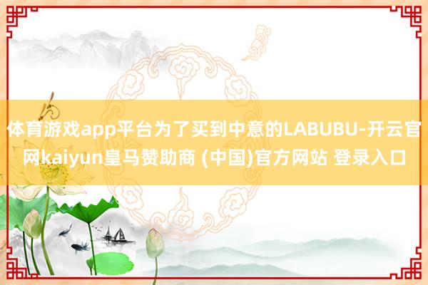 体育游戏app平台为了买到中意的LABUBU-开云官网kaiyun皇马赞助商 (中国)官方网站 登录入口