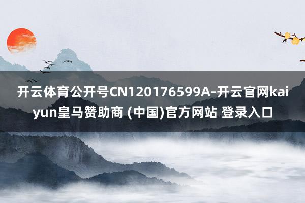 开云体育公开号CN120176599A-开云官网kaiyun皇马赞助商 (中国)官方网站 登录入口