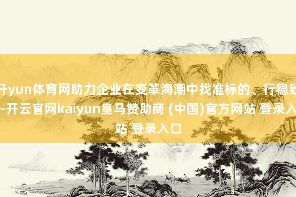 开yun体育网助力企业在变革海潮中找准标的、行稳致远-开云官网kaiyun皇马赞助商 (中国)官方网站 登录入口